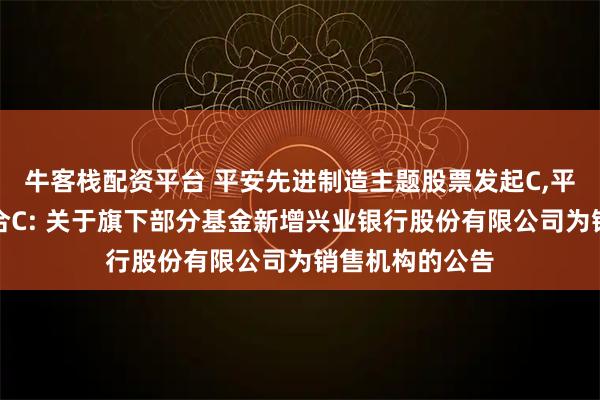 牛客栈配资平台 平安先进制造主题股票发起C,平安研究优选混合C: 关于旗下部分基金新增兴业银行股份有限公司为销售机构的公告