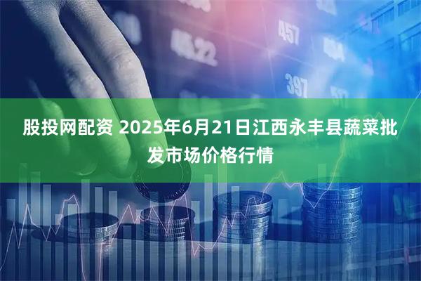 股投网配资 2025年6月21日江西永丰县蔬菜批发市场价格行情