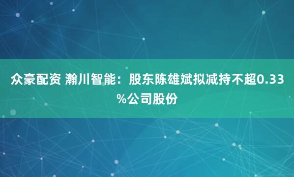 众豪配资 瀚川智能：股东陈雄斌拟减持不超0.33%公司股份
