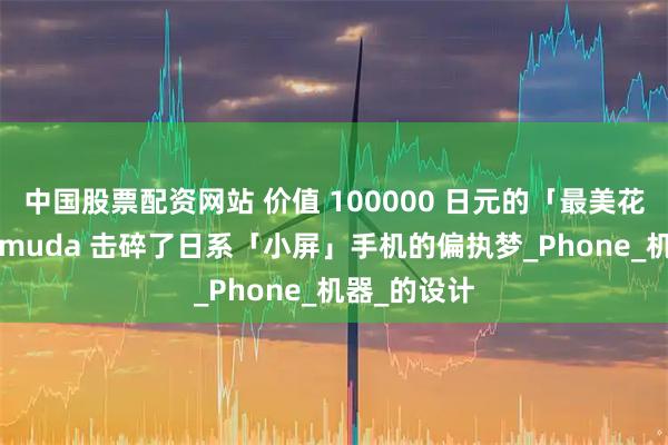 中国股票配资网站 价值 100000 日元的「最美花瓶」，Balmuda 击碎了日系「小屏」手机的偏执梦_Phone_机器_的设计