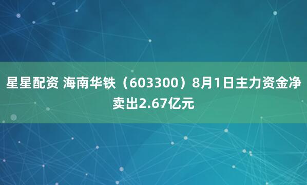 星星配资 海南华铁（603300）8月1日主力资金净卖出2.67亿元