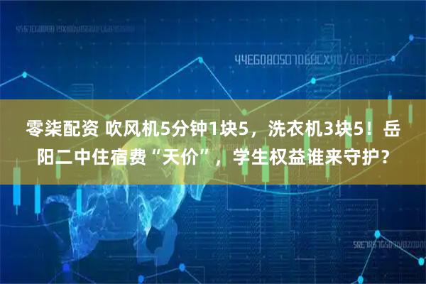 零柒配资 吹风机5分钟1块5，洗衣机3块5！岳阳二中住宿费“天价”，学生权益谁来守护？
