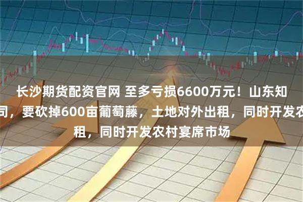 长沙期货配资官网 至多亏损6600万元！山东知名葡萄酒公司，要砍掉600亩葡萄藤，土地对外出租，同时开发农村宴席市场