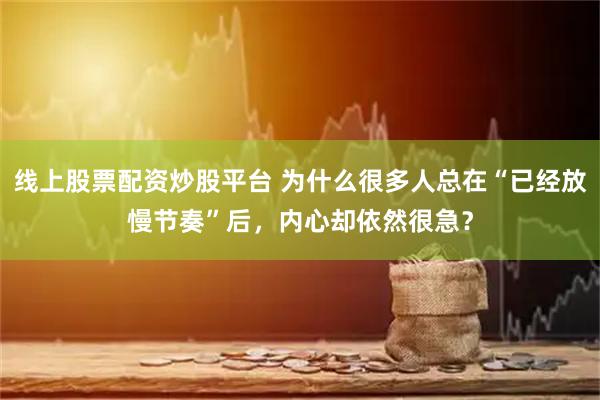 线上股票配资炒股平台 为什么很多人总在“已经放慢节奏”后，内心却依然很急？