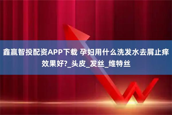 鑫赢智投配资APP下载 孕妇用什么洗发水去屑止痒效果好?_头皮_发丝_维特丝