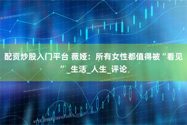 配资炒股入门平台 薇娅：所有女性都值得被“看见”_生活_人生_评论