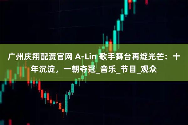 广州庆翔配资官网 A-Lin 歌手舞台再绽光芒：十年沉淀，一朝夺冠_音乐_节目_观众