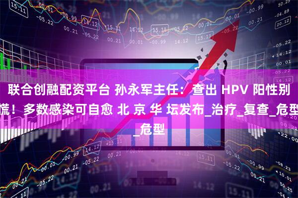 联合创融配资平台 孙永军主任：查出 HPV 阳性别慌！多数感染可自愈 北 京 华 坛发布_治疗_复查_危型
