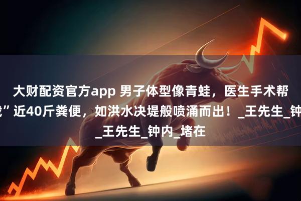 大财配资官方app 男子体型像青蛙，医生手术帮忙“卸载”近40斤粪便，如洪水决堤般喷涌而出！_王先生_钟内_堵在