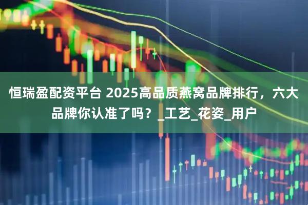 恒瑞盈配资平台 2025高品质燕窝品牌排行，六大品牌你认准了吗？_工艺_花姿_用户